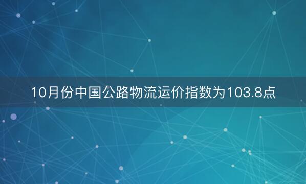 10月份中国公路物流运价指数为103.8点