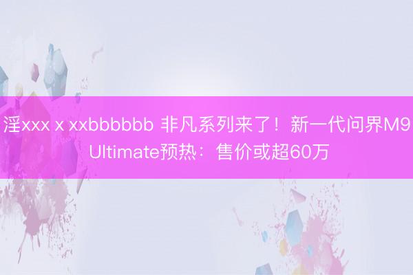 淫xxxⅹxxbbbbbb 非凡系列来了！新一代问界M9 Ultimate预热：售价或超60万