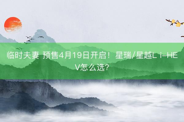 临时夫妻 预售4月19日开启！星瑞/星越L i-HEV怎么选？
