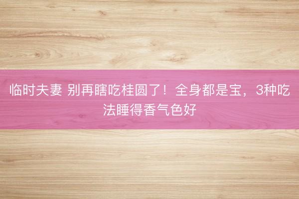 临时夫妻 别再瞎吃桂圆了！全身都是宝，3种吃法睡得香气色好