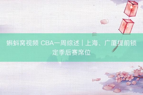 蝌蚪窝视频 CBA一周综述 | 上海、广厦提前锁定季后赛席位