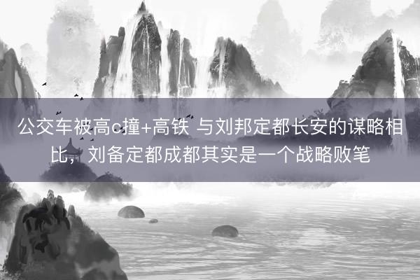 公交车被高c撞+高铁 与刘邦定都长安的谋略相比，刘备定都成都其实是一个战略败笔