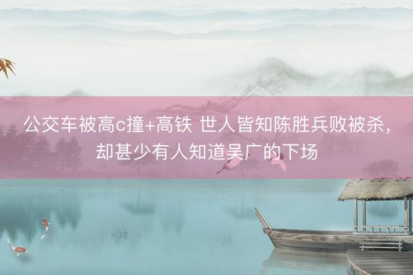 公交车被高c撞+高铁 世人皆知陈胜兵败被杀，却甚少有人知道吴广的下场