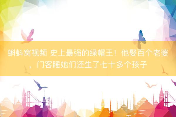 蝌蚪窝视频 史上最强的绿帽王！他娶百个老婆，门客睡她们还生了七十多个孩子