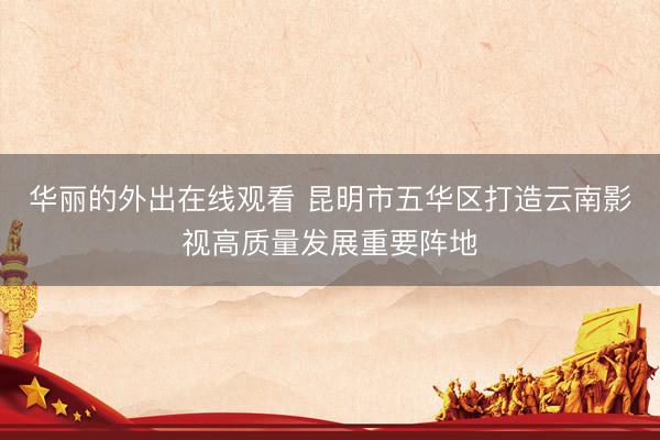 华丽的外出在线观看 昆明市五华区打造云南影视高质量发展重要阵地