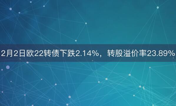 2月2日欧22转债下跌2.14%，转股溢价率23.89%