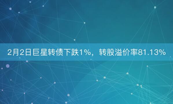 2月2日巨星转债下跌1%，转股溢价率81.13%
