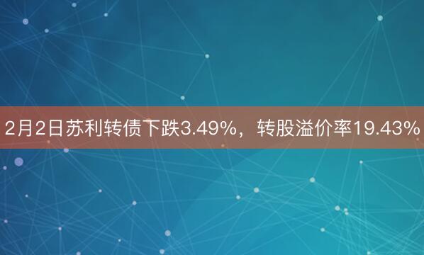 2月2日苏利转债下跌3.49%，转股溢价率19.43%