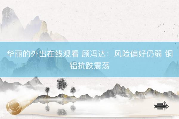 华丽的外出在线观看 顾冯达：风险偏好仍弱 铜铝抗跌震荡