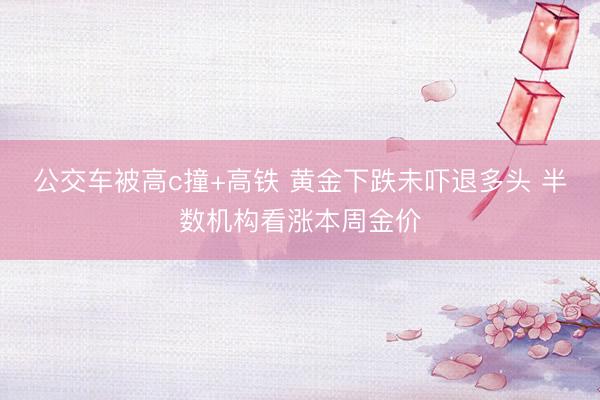 公交车被高c撞+高铁 黄金下跌未吓退多头 半数机构看涨本周金价