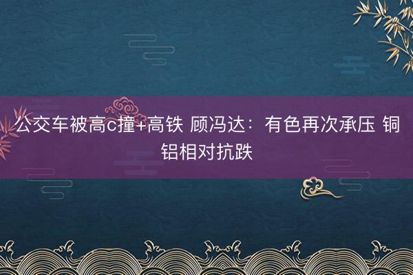 公交车被高c撞+高铁 顾冯达：有色再次承压 铜铝相对抗跌