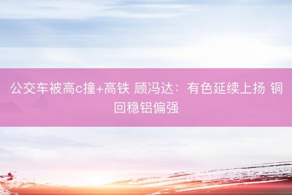 公交车被高c撞+高铁 顾冯达：有色延续上扬 铜回稳铝偏强
