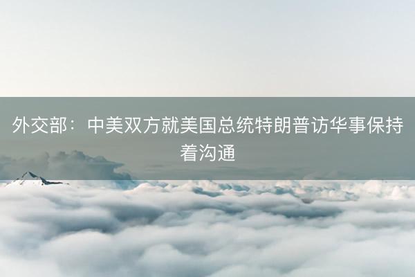 外交部：中美双方就美国总统特朗普访华事保持着沟通
