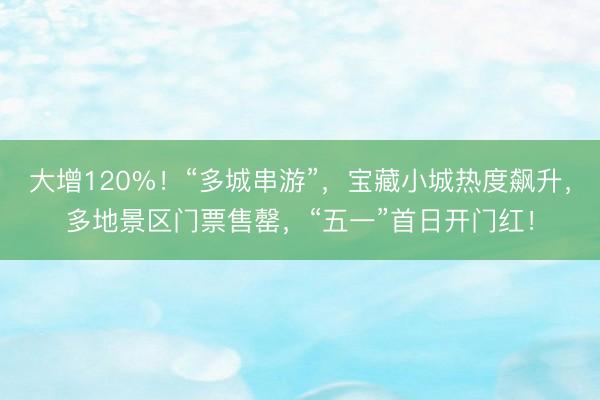 大增120%！“多城串游”，宝藏小城热度飙升，多地景区门票售罄，“五一”首日开门红！