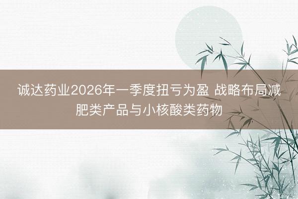 诚达药业2026年一季度扭亏为盈 战略布局减肥类产品与小核酸类药物