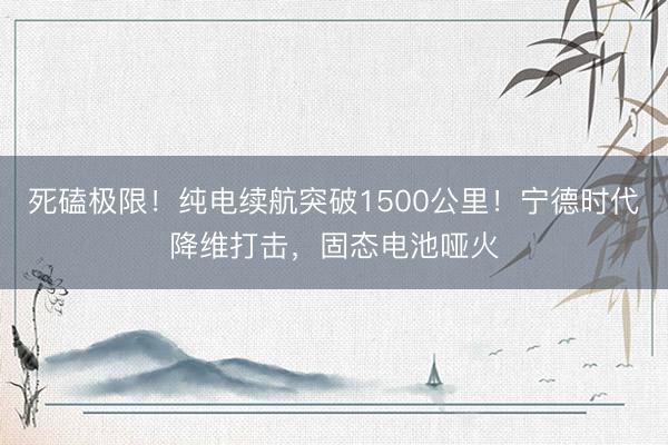 死磕极限！纯电续航突破1500公里！宁德时代降维打击，固态电池哑火