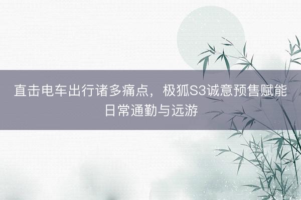 直击电车出行诸多痛点，极狐S3诚意预售赋能日常通勤与远游
