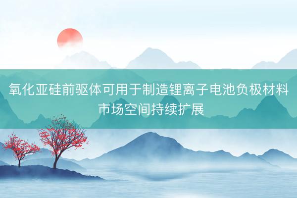 氧化亚硅前驱体可用于制造锂离子电池负极材料 市场空间持续扩展