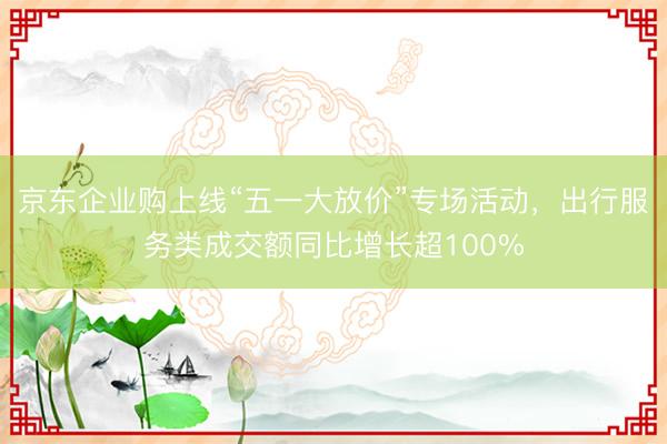 京东企业购上线“五一大放价”专场活动，出行服务类成交额同比增长超100%
