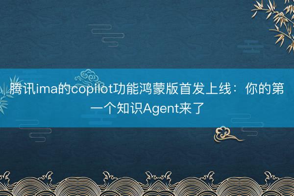 腾讯ima的copilot功能鸿蒙版首发上线：你的第一个知识Agent来了