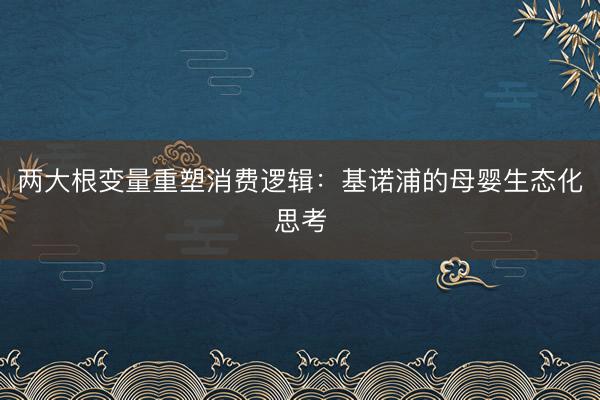 两大根变量重塑消费逻辑：基诺浦的母婴生态化思考