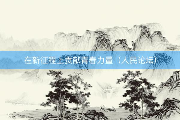 在新征程上贡献青春力量（人民论坛）