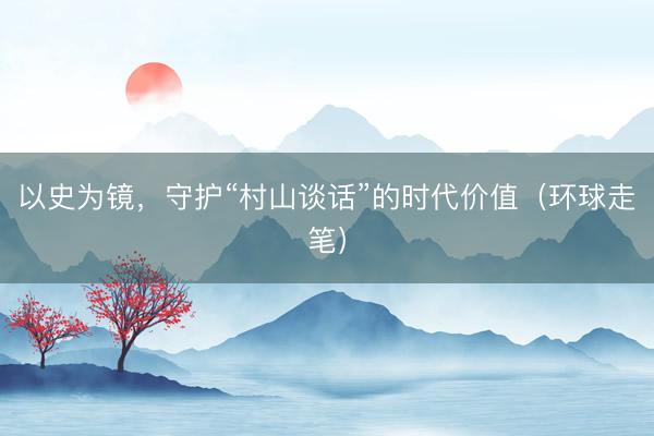以史为镜，守护“村山谈话”的时代价值（环球走笔）