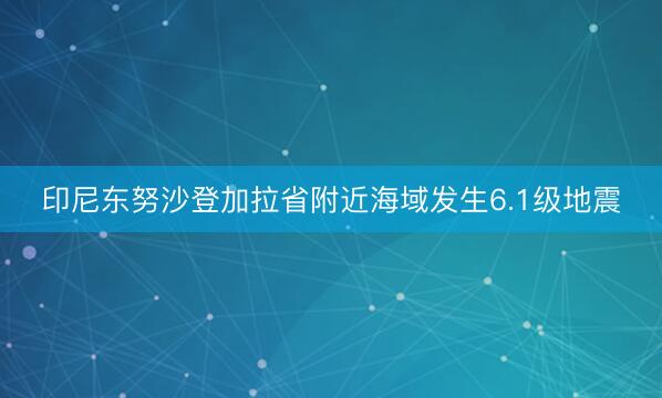 印尼东努沙登加拉省附近海域发生6.1级地震