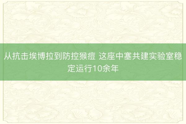 从抗击埃博拉到防控猴痘 这座中塞共建实验室稳定运行10余年