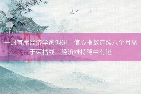 一财首席经济学家调研：信心指数连续八个月高于荣枯线，经济维持稳中有进