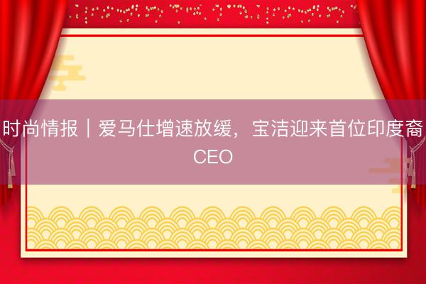 时尚情报｜爱马仕增速放缓，宝洁迎来首位印度裔CEO