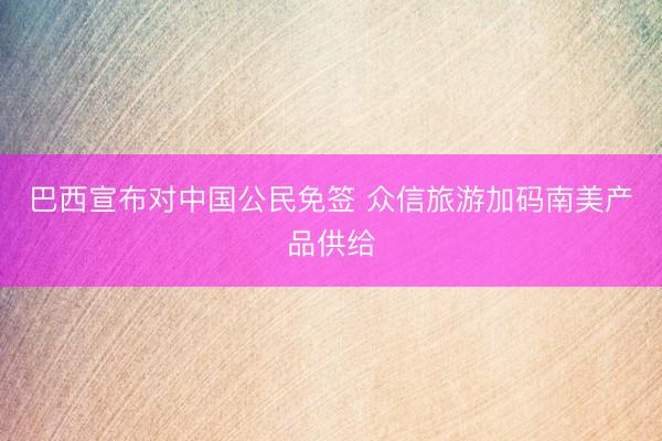 巴西宣布对中国公民免签 众信旅游加码南美产品供给