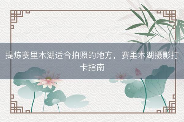 提炼赛里木湖适合拍照的地方，赛里木湖摄影打卡指南