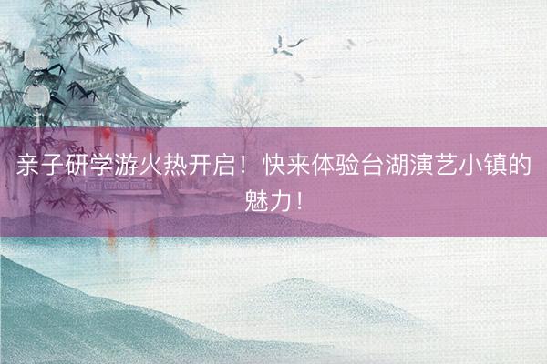 亲子研学游火热开启！快来体验台湖演艺小镇的魅力！