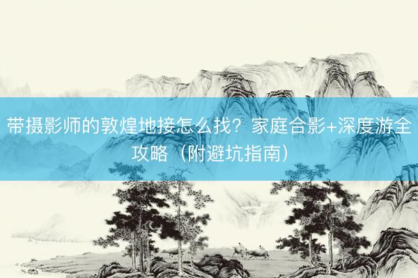 带摄影师的敦煌地接怎么找？家庭合影+深度游全攻略（附避坑指南）
