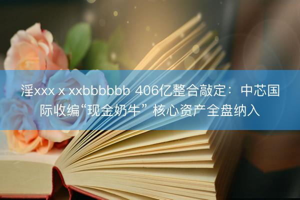 淫xxxⅹxxbbbbbb 406亿整合敲定：中芯国际收编“现金奶牛” 核心资产全盘纳入