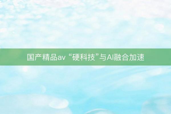 国产精品av “硬科技”与AI融合加速