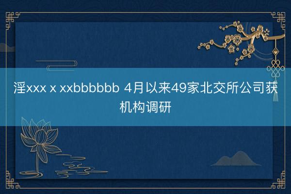 淫xxxⅹxxbbbbbb 4月以来49家北交所公司获机构调研