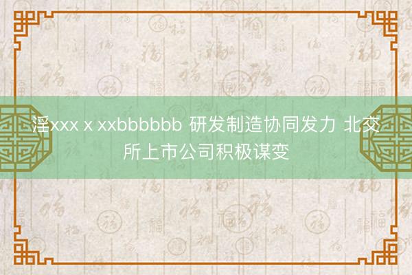 淫xxxⅹxxbbbbbb 研发制造协同发力 北交所上市公司积极谋变