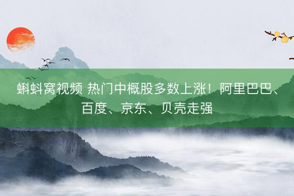 蝌蚪窝视频 热门中概股多数上涨！阿里巴巴、百度、京东、贝壳走强