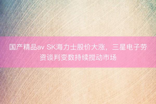 国产精品av SK海力士股价大涨，三星电子劳资谈判变数持续搅动市场