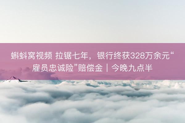 蝌蚪窝视频 拉锯七年，银行终获328万余元“雇员忠诚险”赔偿金｜今晚九点半