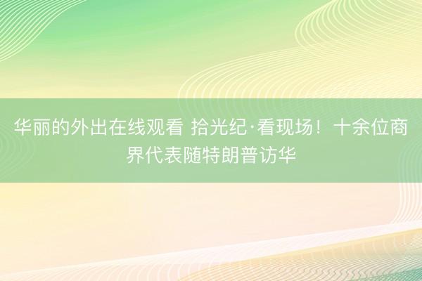 华丽的外出在线观看 拾光纪·看现场！十余位商界代表随特朗普访华
