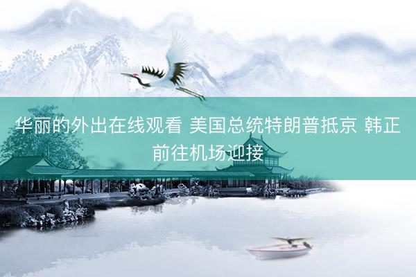 华丽的外出在线观看 美国总统特朗普抵京 韩正前往机场迎接