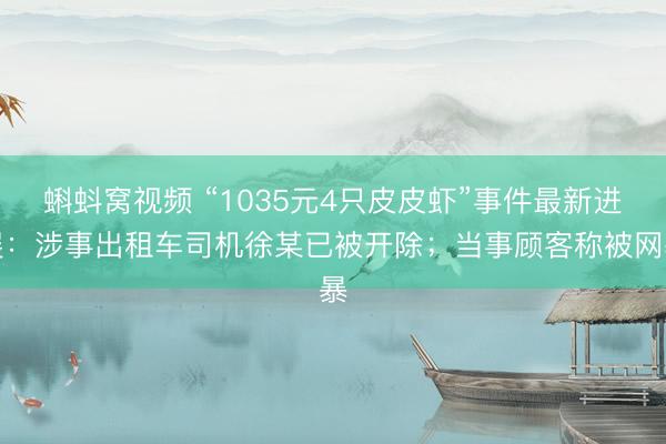 蝌蚪窝视频 “1035元4只皮皮虾”事件最新进展：涉事出租车司机徐某已被开除；当事顾客称被网暴