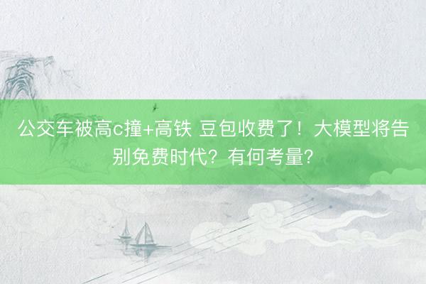 公交车被高c撞+高铁 豆包收费了！大模型将告别免费时代？有何考量？