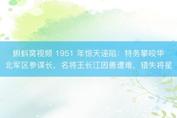 蝌蚪窝视频 1951 年惊天诬陷：特务攀咬华北军区参谋长，名将王长江因善遭难，错失将星