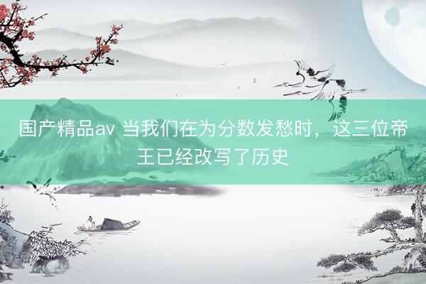 国产精品av 当我们在为分数发愁时，这三位帝王已经改写了历史