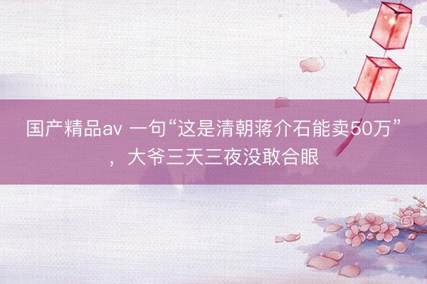国产精品av 一句“这是清朝蒋介石能卖50万”，大爷三天三夜没敢合眼