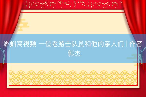 蝌蚪窝视频 一位老游击队员和他的亲人们 | 作者 郭杰